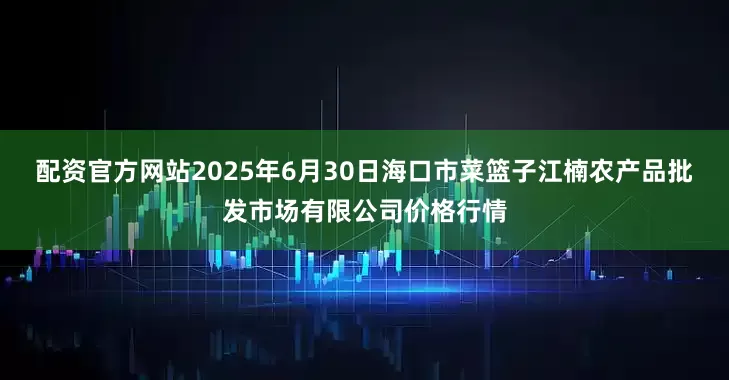配资官方网站2025年6月30日海口市菜篮子江楠农产品批发市场有限公司价格行情