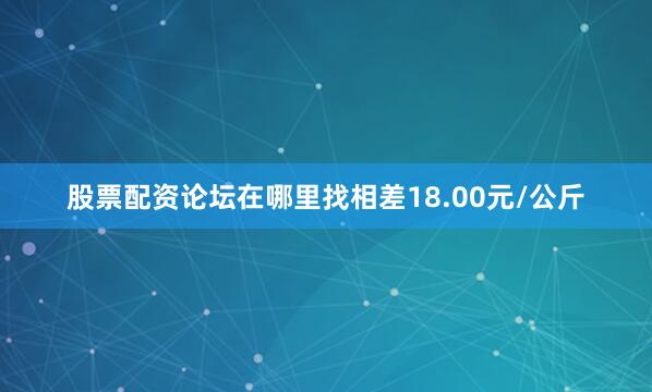股票配资论坛在哪里找相差18.00元/公斤