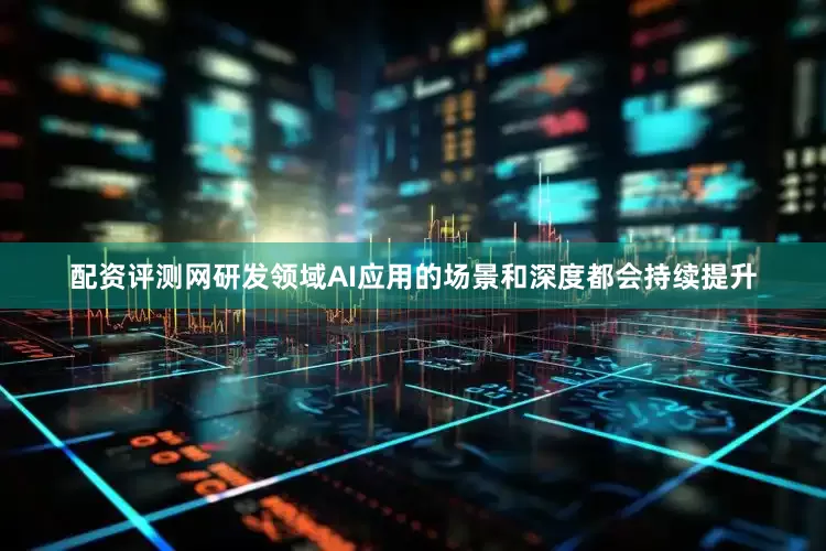 配资评测网研发领域AI应用的场景和深度都会持续提升