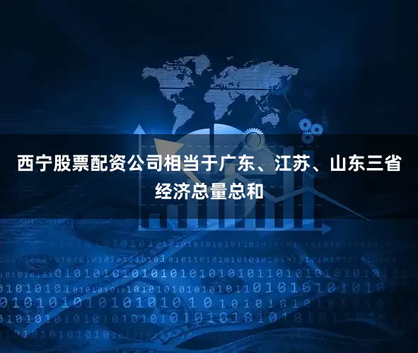西宁股票配资公司相当于广东、江苏、山东三省经济总量总和