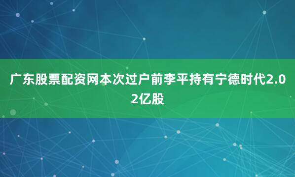广东股票配资网本次过户前李平持有宁德时代2.02亿股