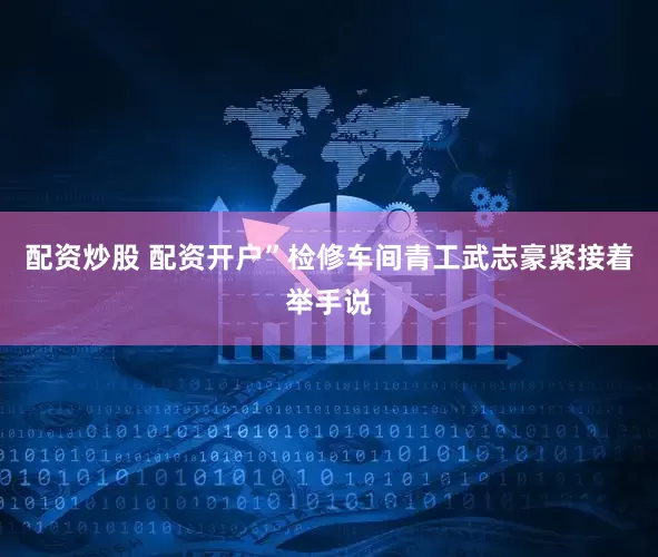 配资炒股 配资开户”检修车间青工武志豪紧接着举手说
