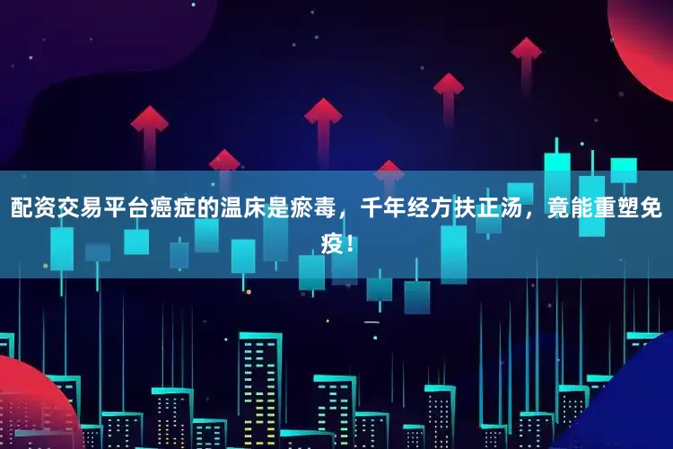 配资交易平台癌症的温床是瘀毒，千年经方扶正汤，竟能重塑免疫！