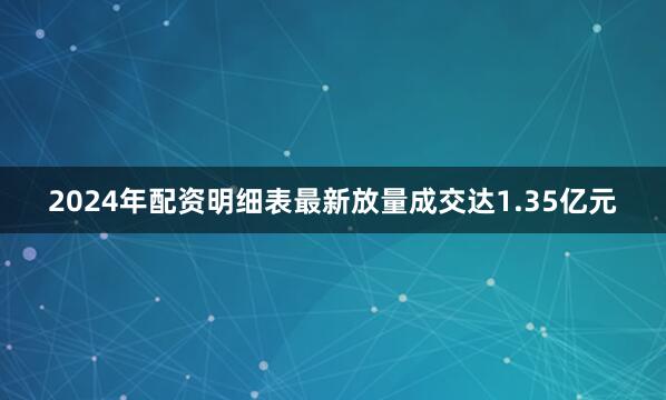2024年配资明细表最新放量成交达1.35亿元