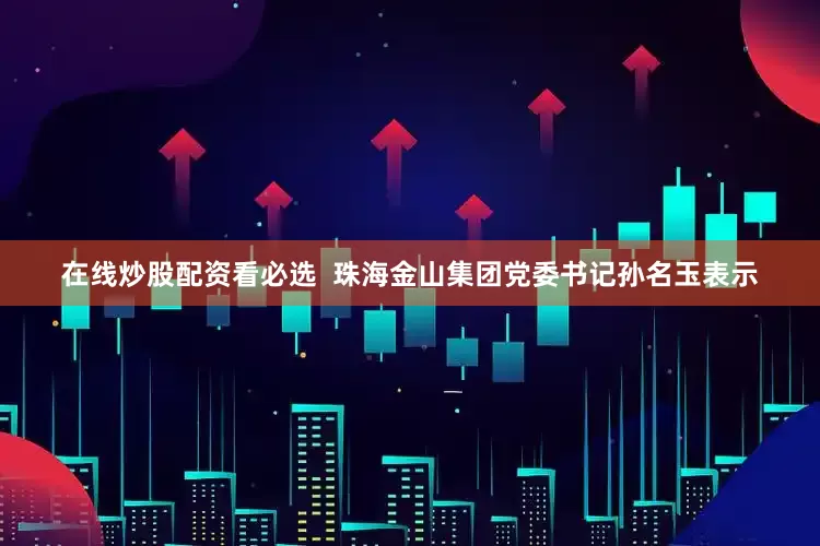在线炒股配资看必选  珠海金山集团党委书记孙名玉表示