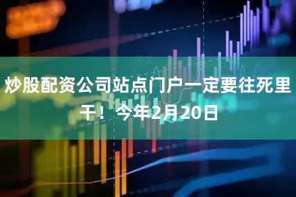炒股配资公司站点门户一定要往死里干！今年2月20日