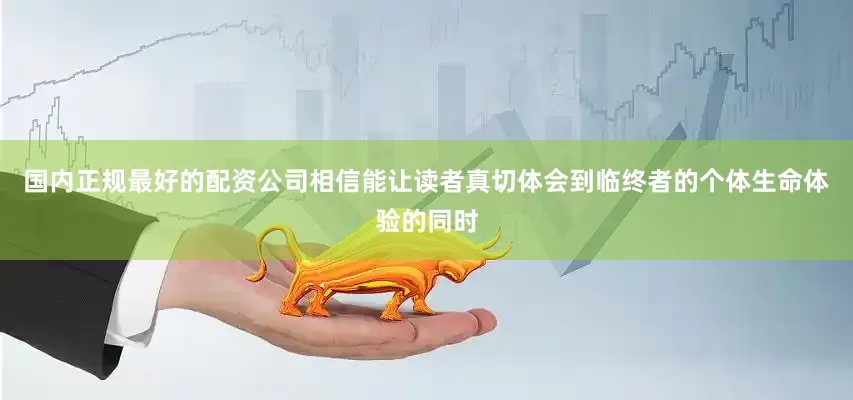 国内正规最好的配资公司相信能让读者真切体会到临终者的个体生命体验的同时